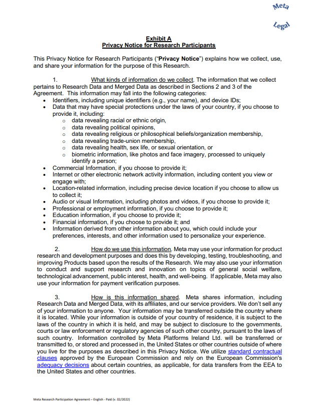 This Privacy Notice for Research Participants (“Privacy Notice”) explains how we collect, use, and share your information for the purpose of this Research. 1. What kinds of information do we collect. The information that we collect pertains to Research Data and Merged Data as described in Sections 2 and 3 of the Agreement. This information may fall into the following categories: • Identifiers, including unique identifiers (e.g., your name), and device IDs; • Data that may have special protections under the laws of your country, if you choose to provide it, including: o data revealing racial or ethnic origin, o data revealing political opinions, o data revealing religious or philosophical beliefs/organization membership, o data revealing trade-union membership, o data revealing health, sex life, or sexual orientation, or o biometric information, like photos and face imagery, processed to uniquely identify a person; • Commercial Information, if you choose to provide it; • Internet or other electronic network activity information, including content you view or engage with; • Location-related information, including precise device location if you choose to allow us to collect it; • Audio or visual Information, including photos and videos, if you choose to provide it; • Professional or employment information, if you choose to provide it; • Education information, if you choose to provide it; • Financial information, if you choose to provide it; and • Information derived from other information about you, which could include your preferences, interests, and other information used to personalize your experience. 2. How do we use this information. Meta may use your information for product research and development purposes and does this by developing, testing, troubleshooting, and improving Products based upon the results of the Research. We may also use your information to conduct and support research and innovation on topics of general social welfare, technological advancement, public interest, health, and well-being. If applicable, Meta may also use your information for payment verification purposes. 3. How is this information shared. Meta shares information, including Research Data and Merged Data, with its affiliates, and our service providers. We don’t sell any of your information to anyone. Your information may be transferred outside the country where it is located. While your information is outside of your country of residence, it is subject to the laws of the country in which it is held, and may be subject to disclosure to the governments, courts or law enforcement or regulatory agencies of such other country, pursuant to the laws of such country. Information controlled by Meta Platforms Ireland Ltd. will be transferred or transmitted to, or stored and processed in, the United States or other countries outside of where you live for the purposes as described in this Privacy Notice. We utilize standard contractual clauses approved by the European Commission and rely on the European Commission's adequacy decisions about certain coun