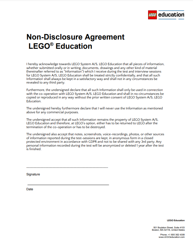 Non-Disclosure Agreement LEGO® Education I hereby acknowledge towards LEGO System A/S, LEGO Education that all pieces of information, whether submitted orally or in writing, documents, drawings and any other kind of material (hereinafter referred to as "Information") which I receive during the test and interview sessions for LEGO System A/S, LEGO Education shall be treated strictly confidentially, and that all such Information shall always be kept in a satisfactory way and shall not in any circumstances be revealed to any third party. Furthermore, the undersigned declare that all such Information shall only be used in connection with the co-operation with LEGO System A/S, LEGO Education and shall in no circumstances be copied or reproduced in any way without the prior written consent of LEGO System A/S, LEGO Education. The undersigned hereby furthermore declare that I will never use the Information as mentioned above for any commercial purposes. The undersigned accept that all such Information remains the property of LEGO System A/S, LEGO Education and therefore, at LEGO's option, either has to be returned to LEGO after the termination of the co-operation or has to be destroyed. The undersigned also accept that notes, screenshots, voice-recordings, photos, or other sources of information reported during the test-sessions are kept, in anonymous form in a closed protected environment in accordance with GDPR and not to be shared with any 3rd party. Any personal information recorded during the test will be anonymized or deleted 1 year after the test is finished. _______________________________________________ Signature Date LEGO Education 501 Boylston Street, Suite 4103 Boston, MA 02116, United States Phone: +1 800 362 4308 www.LEGOeducation.com
