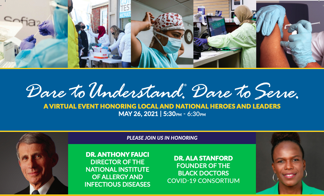 Dare to Understand. Dare to Serve. A virtual event honoring local and national heroes and leaders. May 26, 2021 | 5:30-6:30 pm. Please join us in honoring Dr. Anthony Fauci, Director of the National Institute of Allergy and Infectious Diseases, and Dr. Ala Stanford, Founder of the Black Doctors COVID-19 Consortium. Images of frontline workers, Dr. Fauci, and Dr. Stanford.