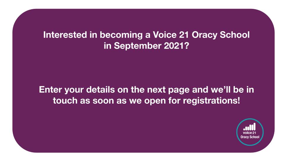 Interested in becoming a Voice 21 Oracy School in September 2021? Enter your details on the next page and we’ll be in touch as soon as we open for registrations!