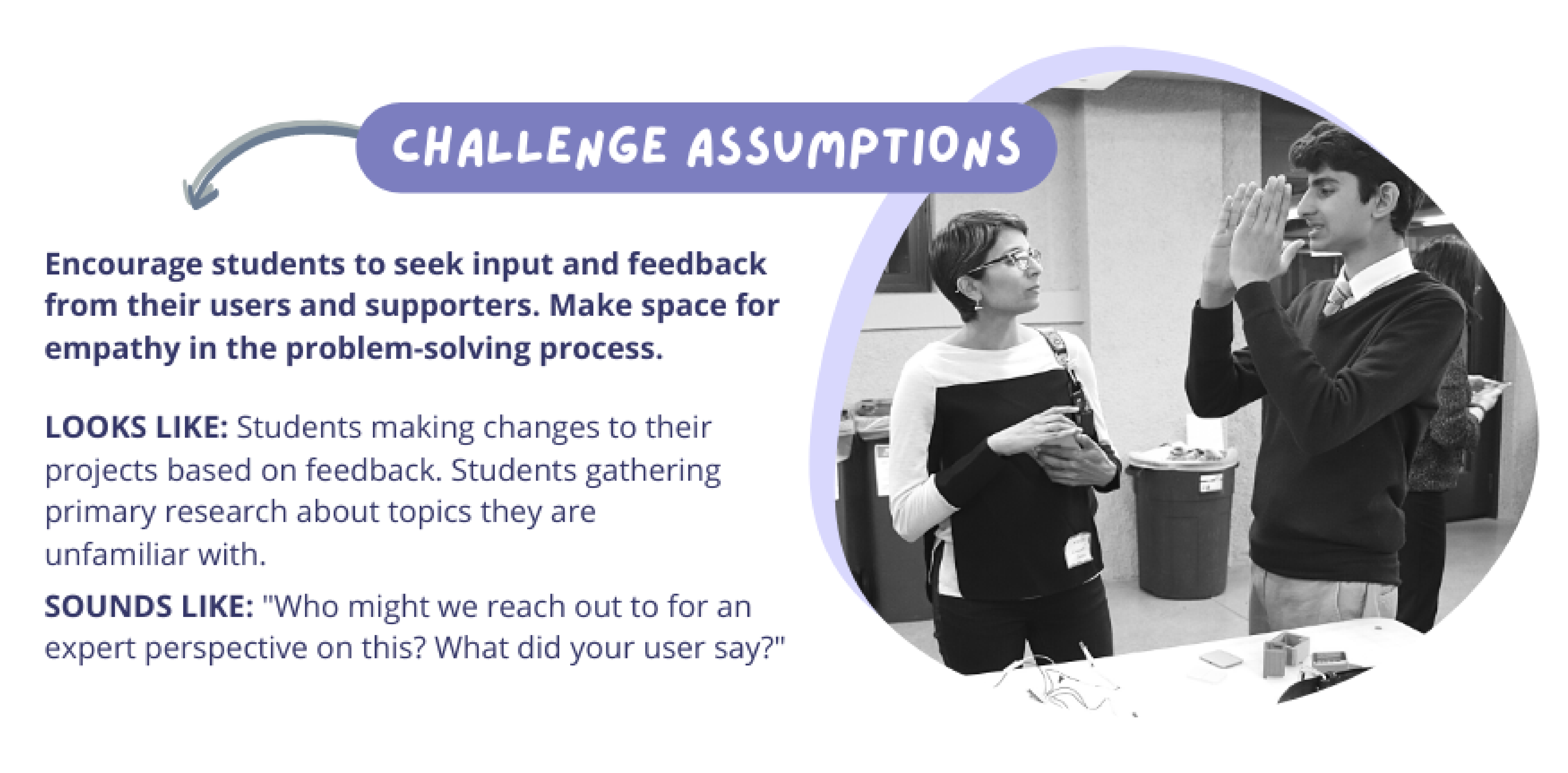 Challenge Assumptions: Encourage students to seek input and feedback from their users and supporters. Make space for empathy in the problem-solving process.