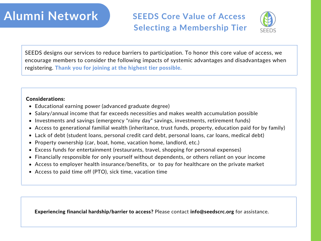 Selecting a Membership Tier in Support of SEEDS Core Value of Access : SEEDS designs our services to reduce barriers to participation. To honor this core value of access, we encourage members to consider the following impacts of systemic advantages and disadvantages when registering. Thank you for joining at the highest tier possible.   Considerations: Educational earning power (advanced graduate degree); salary/annual income that far exceeds necessities and makes wealth accumulation possible; investments and savings (emergency "rainy day" savings, investments, retirement funds); access to generational familial wealth (inheritance, trust funds, property, education paid for by family); lack of debt (student loans, personal credit card debt, personal loans, car loans, medical debt); property ownership (car, boat, home, vacation home, landlord, etc; excess funds for entertainment (restaurants, travel, shopping for personal expenses; financially responsible for only yourself without dependents, or others reliant on your income; access to employer health insurance/benefits, or to pay for healthcare on the private market; access to paid time off (PTO), sick time, vacation time  Experiencing financial hardship/barrier to access? Please contact info@seedscrc.org for assistance.